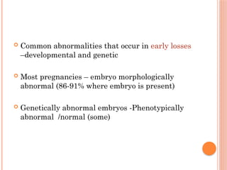  Common abnormalities that occur in early losses
–developmental and genetic
 Most pregnancies – embryo morphologically
abnormal (86-91% where embryo is present)
 Genetically abnormal embryos -Phenotypically
abnormal /normal (some)
 