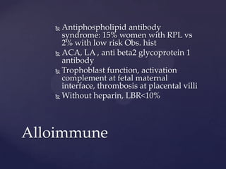  Antiphospholipid antibody
syndrome: 15% women with RPL vs
2% with low risk Obs. hist
 ACA, LA , anti beta2 glycoprotein 1
antibody
 Trophoblast function, activation
complement at fetal maternal
interface, thrombosis at placental villi
 Without heparin, LBR<10%
Alloimmune
 