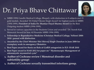Dr. Priya Bhave Chittawar
 MBBS 1999( Gandhi Medical College, Bhopal): with distinction in 8 subjects and 15
gold medals. Awarded 'Dr.Vishal Vikram Singh Award' for highest marks in MBBS
(1994-1999). President of India Dr. Shankar Dayal Sharma Award for the Best
Outgoing student MBBS (1994-1999).
 Served in various capacities in the Students Union and awarded " Dr. Suresh Kak
Memorial Award for best All Rounder MBBS 1994-1999)
 Fellowship in Reproductive Medicine (Christian Medical College, Vellore) 2008-
2010 : passed with distinction
 Awarded by the Chief Minister Shri Shivraj Singh Chouhan in June 2008 for
exemplary work in emergency Obstetrics
 Best Paper award for thesis on Role of GnRH antagonists in IUI- ISAR 2010
 Best Paper award in ISAR 2012 for paper on “ Hysteroscopic Management of
adenomyotic myometrial cysts”
 Author of Cochrane review ( Menstrual disorder and
subfertility group)
 Author of Cochrane sexually transmitted infections group.
 