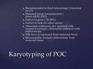  Recommended in third miscarriage ( Greentop
no 17)
 Maternal tissue contamination (
Jarret,AJOG,2001)
 Failure to grow ( 20-30%)
 Failure to look for other causes
 Abnormal embryonic dev reported with
normal karyotype ( dimorphic embryos) with
embryoscopy.
 Villi have to separated from maternal tissue
 Microsatellite analysis: differentiate from
maternal tissue
Karyotyping of POC
 