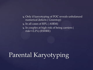  Only if karyotyping of POC reveals unbalanced
numerical defects ( Greentop)
 In all cases of RPL ( ASRM)
 In couples at high risk of being carriers (
risk=>2.2%) (ESHRE)
Parental Karyotyping
 