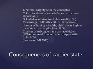 1. Normal karyotype in the conceptus
2. Carrier status of same balanced structural
abnormality
3. Unbalanced structural abnormality1% (
Miscarriage, Stillbirth, child with handicap)
chances of having a healthy child are as high as
for non-carrier couples (over 80%)
Chances of subsequent miscarriage higher
(50%) compared to non carrier couples with
RPL (30%)
(Franssen,BMJ;2006)
Consequences of carrier state
 