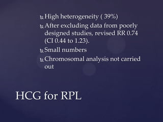  High heterogeneity ( 39%)
 After excluding data from poorly
designed studies, revised RR 0.74
(CI 0.44 to 1.23).
 Small numbers
 Chromosomal analysis not carried
out
HCG for RPL
 