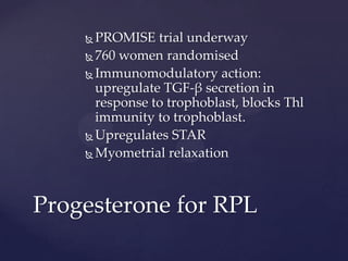  PROMISE trial underway
 760 women randomised
 Immunomodulatory action:
upregulate TGF-β secretion in
response to trophoblast, blocks Thl
immunity to trophoblast.
 Upregulates STAR
 Myometrial relaxation
Progesterone for RPL
 
