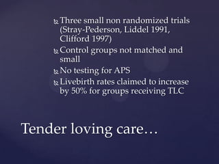  Three small non randomized trials
(Stray-Pederson, Liddel 1991,
Clifford 1997)
 Control groups not matched and
small
 No testing for APS
 Livebirth rates claimed to increase
by 50% for groups receiving TLC
Tender loving care…
 