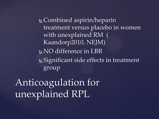  Combined aspirin/heparin
treatment versus placebo in women
with unexplained RM (
Kaandorp2010, NEJM)
 NO difference in LBR
 Significant side effects in treatment
group
Anticoagulation for
unexplained RPL
 