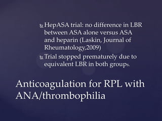  HepASA trial: no difference in LBR
between ASA alone versus ASA
and heparin (Laskin, Journal of
Rheumatology,2009)
 Trial stopped prematurely due to
equivalent LBR in both groups.
Anticoagulation for RPL with
ANA/thrombophilia
 
