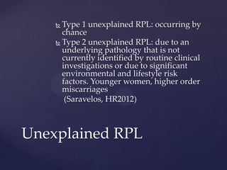  Type 1 unexplained RPL: occurring by
chance
 Type 2 unexplained RPL: due to an
underlying pathology that is not
currently identified by routine clinical
investigations or due to significant
environmental and lifestyle risk
factors. Younger women, higher order
miscarriages
(Saravelos, HR2012)
Unexplained RPL
 