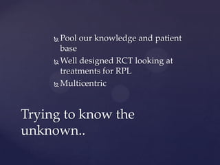  Pool our knowledge and patient
base
 Well designed RCT looking at
treatments for RPL
 Multicentric
Trying to know the
unknown..
 