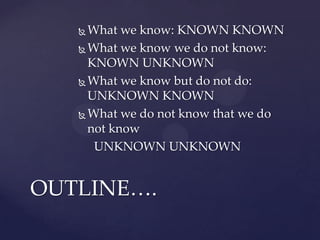  What we know: KNOWN KNOWN
 What we know we do not know:
KNOWN UNKNOWN
 What we know but do not do:
UNKNOWN KNOWN
 What we do not know that we do
not know
UNKNOWN UNKNOWN
OUTLINE….
 