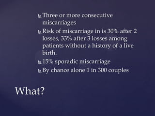  Three or more consecutive
miscarriages
 Risk of miscarriage in is 30% after 2
losses, 33% after 3 losses among
patients without a history of a live
birth.
 15% sporadic miscarriage
 By chance alone 1 in 300 couples
What?
 