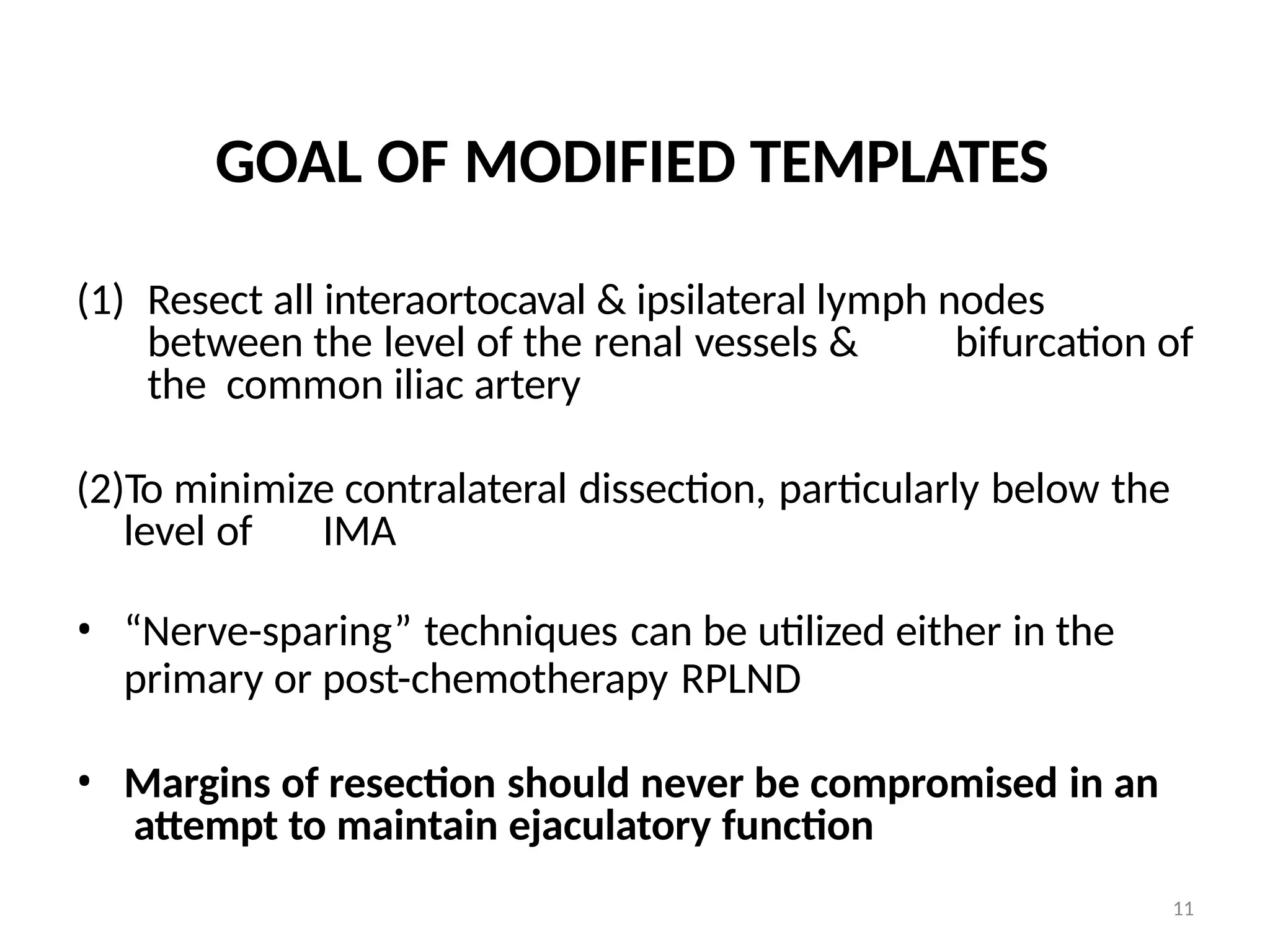 11
GOAL OF MODIFIED TEMPLATES
(1) Resect all interaortocaval & ipsilateral lymph nodes
between the level of the renal vessels & bifurcation of
the common iliac artery
(2)To minimize contralateral dissection, particularly below the
level of IMA
• “Nerve-sparing” techniques can be utilized either in the
primary or post-chemotherapy RPLND
• Margins of resection should never be compromised in an
attempt to maintain ejaculatory function
 