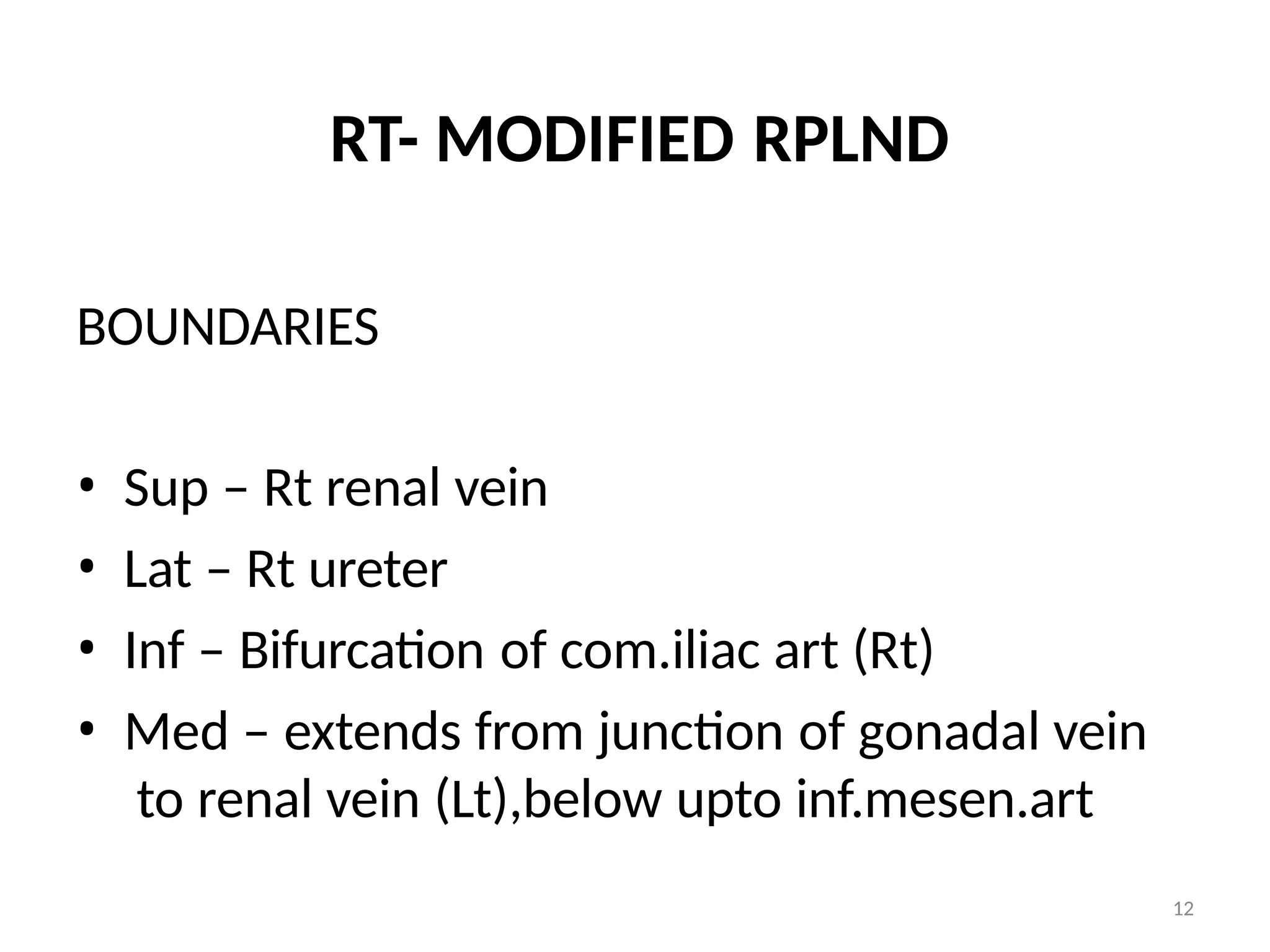 12
RT- MODIFIED RPLND
BOUNDARIES
• Sup – Rt renal vein
• Lat – Rt ureter
• Inf – Bifurcation of com.iliac art (Rt)
• Med – extends from junction of gonadal vein
to renal vein (Lt),below upto inf.mesen.art
 