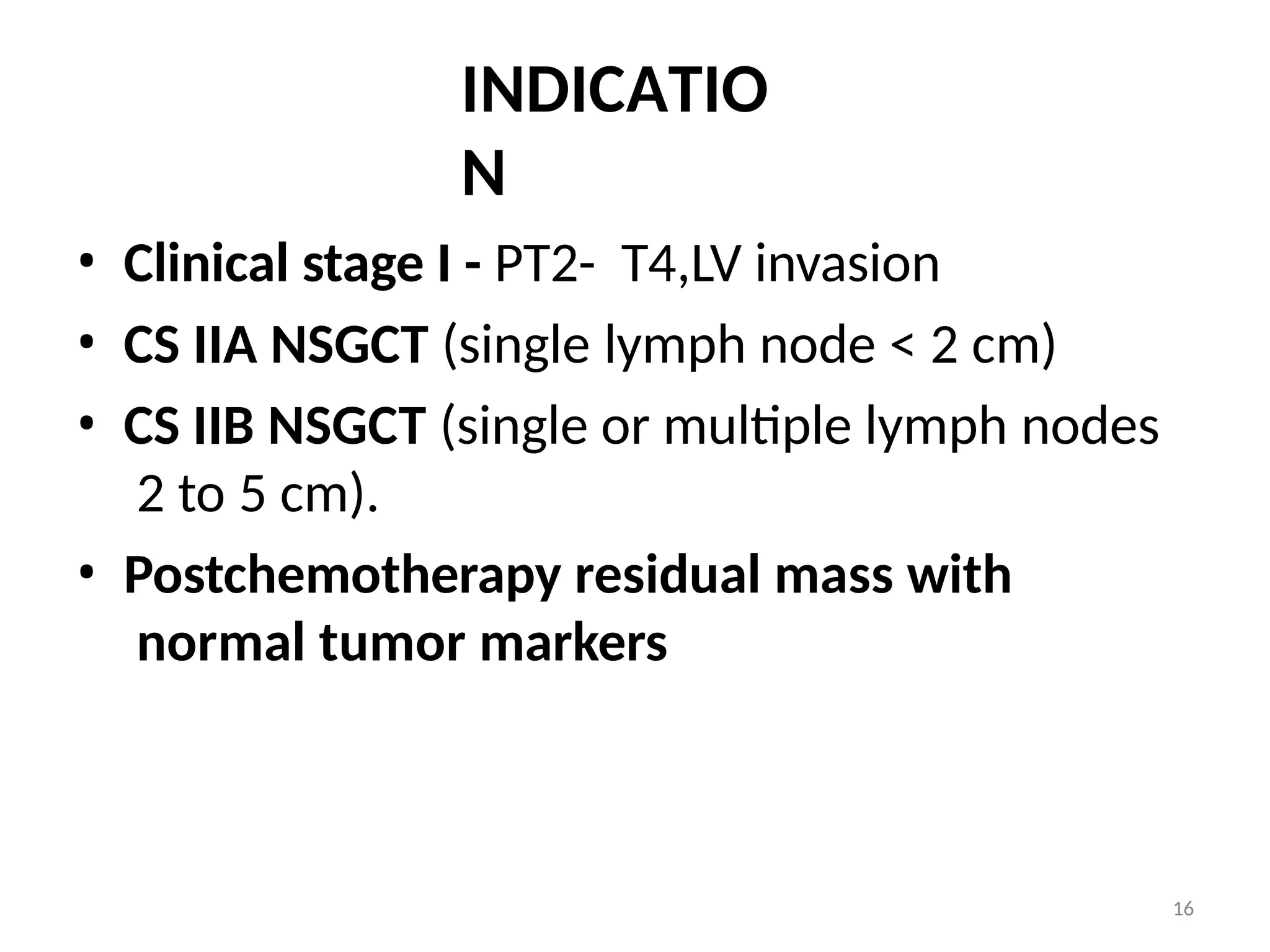 16
INDICATIO
N
• Clinical stage I - PT2- T4,LV invasion
• CS IIA NSGCT (single lymph node < 2 cm)
• CS IIB NSGCT (single or multiple lymph nodes
2 to 5 cm).
• Postchemotherapy residual mass with
normal tumor markers
 
