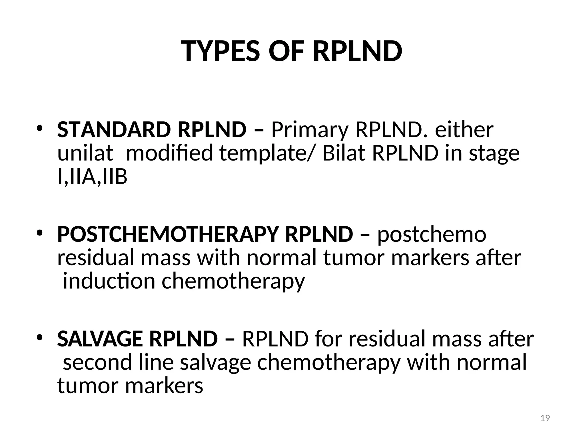 19
TYPES OF RPLND
• STANDARD RPLND – Primary RPLND. either
unilat modified template/ Bilat RPLND in stage
I,IIA,IIB
• POSTCHEMOTHERAPY RPLND – postchemo
residual mass with normal tumor markers after
induction chemotherapy
• SALVAGE RPLND – RPLND for residual mass after
second line salvage chemotherapy with normal
tumor markers
 