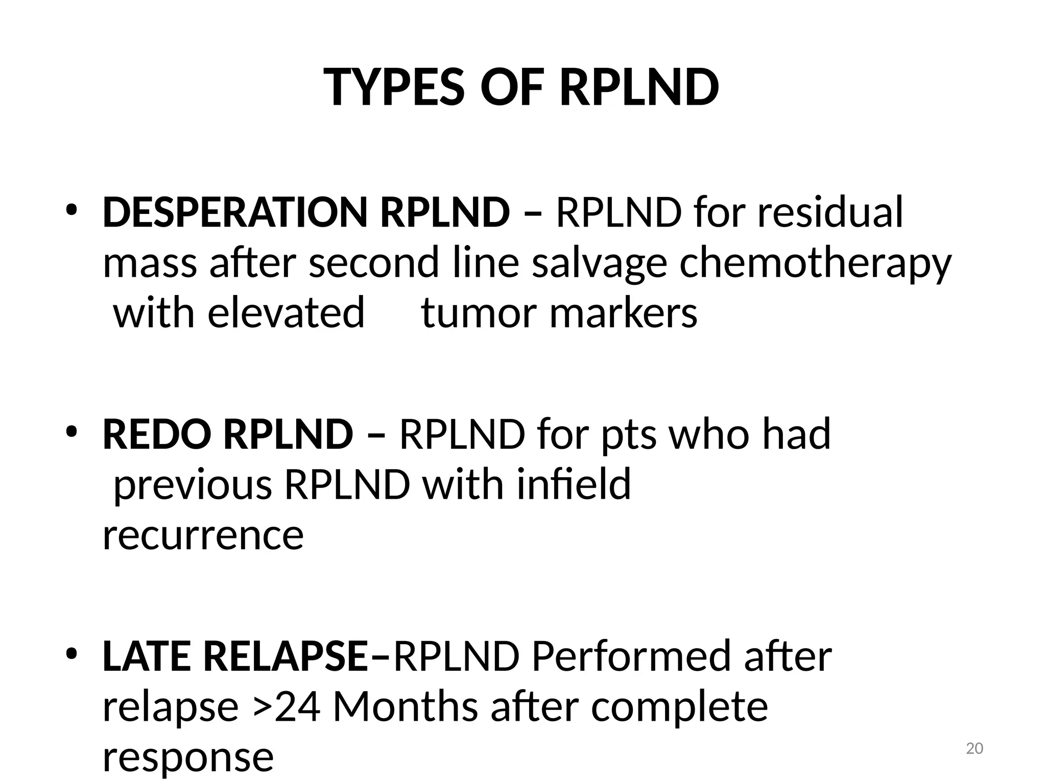 20
TYPES OF RPLND
• DESPERATION RPLND – RPLND for residual
mass after second line salvage chemotherapy
with elevated tumor markers
• REDO RPLND – RPLND for pts who had
previous RPLND with infield
recurrence
• LATE RELAPSE–RPLND Performed after
relapse >24 Months after complete
response
 