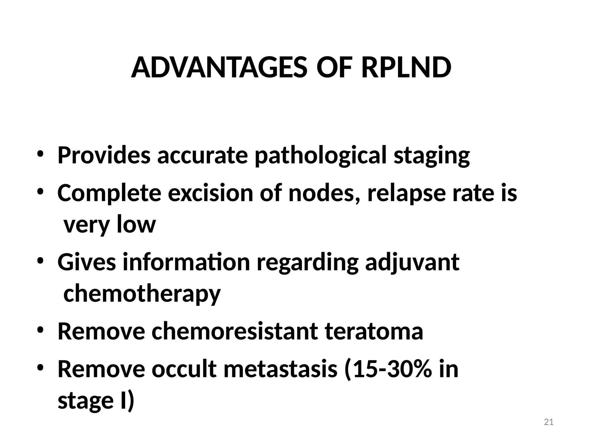 21
ADVANTAGES OF RPLND
• Provides accurate pathological staging
• Complete excision of nodes, relapse rate is
very low
• Gives information regarding adjuvant
chemotherapy
• Remove chemoresistant teratoma
• Remove occult metastasis (15-30% in
stage I)
 