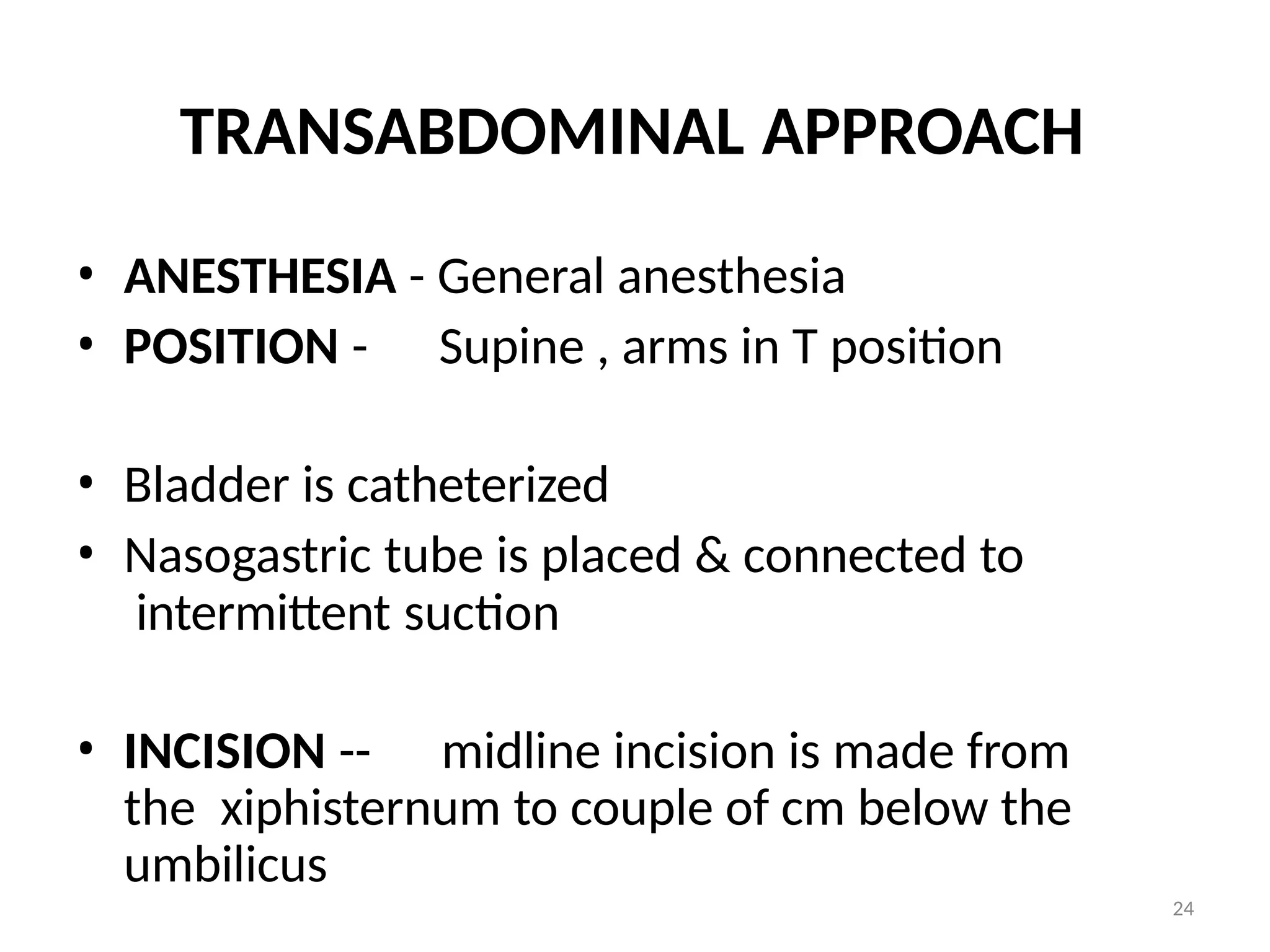 24
TRANSABDOMINAL APPROACH
• ANESTHESIA - General anesthesia
• POSITION - Supine , arms in T position
• Bladder is catheterized
• Nasogastric tube is placed & connected to
intermittent suction
• INCISION -- midline incision is made from
the xiphisternum to couple of cm below the
umbilicus
 