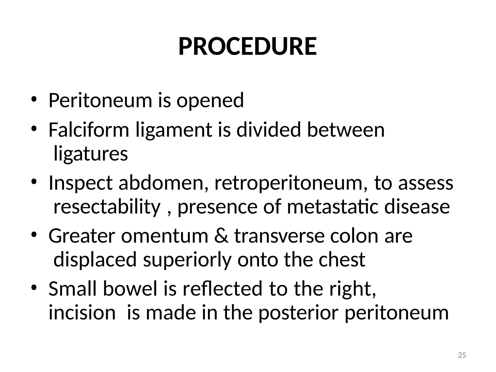 25
PROCEDURE
• Peritoneum is opened
• Falciform ligament is divided between
ligatures
• Inspect abdomen, retroperitoneum, to assess
resectability , presence of metastatic disease
• Greater omentum & transverse colon are
displaced superiorly onto the chest
• Small bowel is reflected to the right,
incision is made in the posterior peritoneum
 