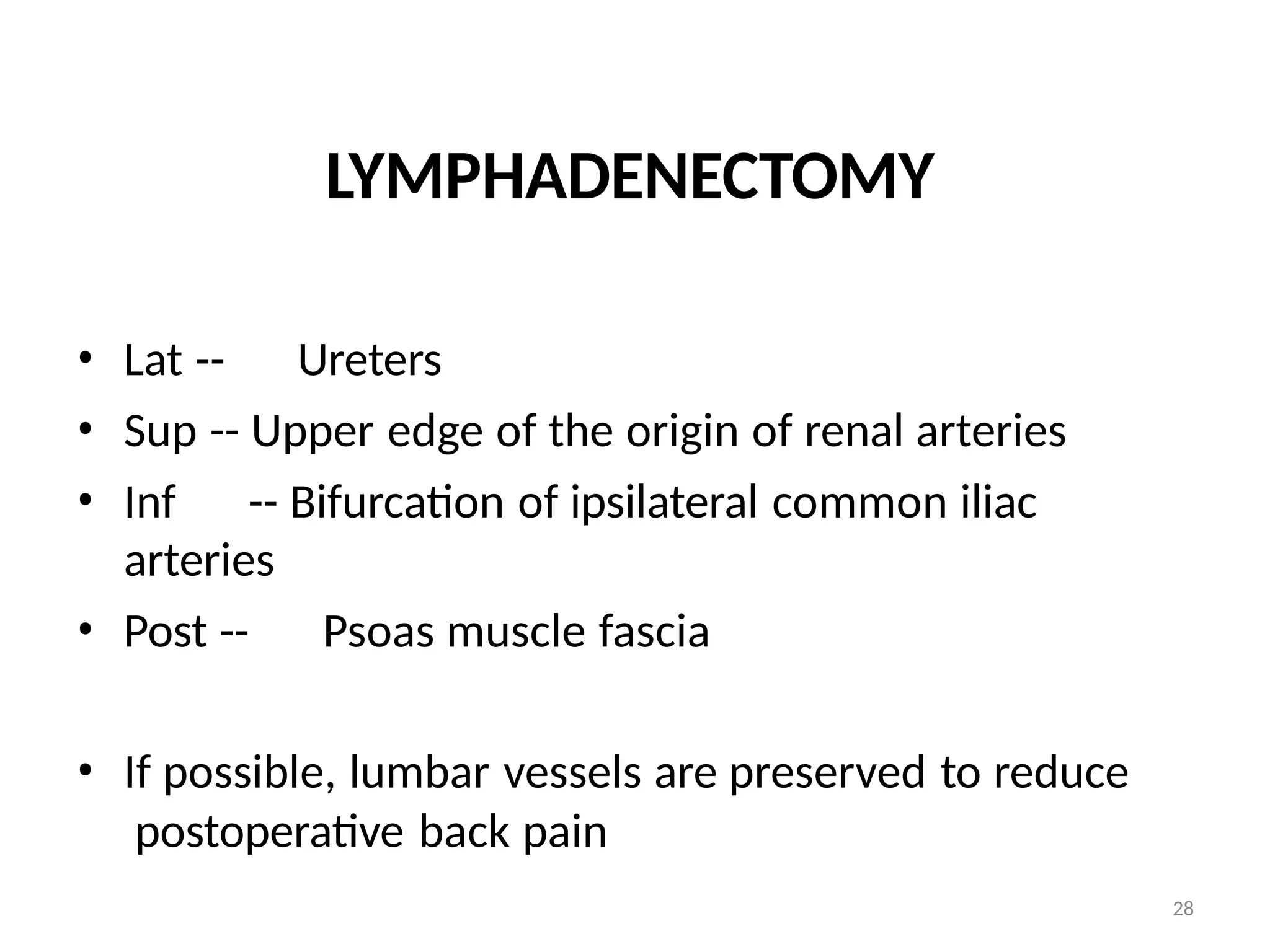 28
LYMPHADENECTOMY
• Lat -- Ureters
• Sup -- Upper edge of the origin of renal arteries
• Inf -- Bifurcation of ipsilateral common iliac
arteries
• Post -- Psoas muscle fascia
• If possible, lumbar vessels are preserved to reduce
postoperative back pain
 
