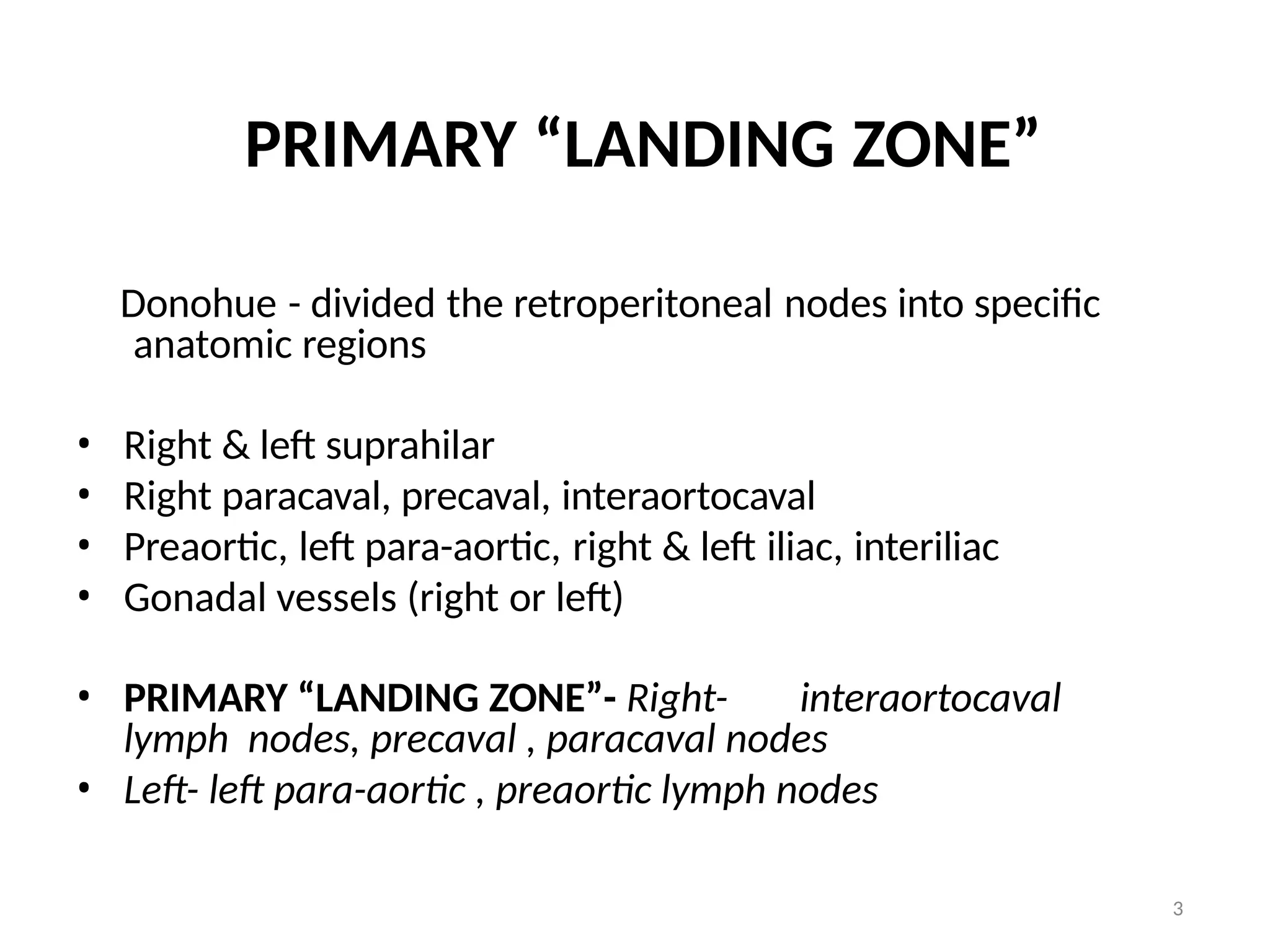 3
PRIMARY “LANDING ZONE”
Donohue - divided the retroperitoneal nodes into specific
anatomic regions
• Right & left suprahilar
• Right paracaval, precaval, interaortocaval
• Preaortic, left para-aortic, right & left iliac, interiliac
• Gonadal vessels (right or left)
• PRIMARY “LANDING ZONE”- Right- interaortocaval
lymph nodes, precaval , paracaval nodes
• Left- left para-aortic , preaortic lymph nodes
 