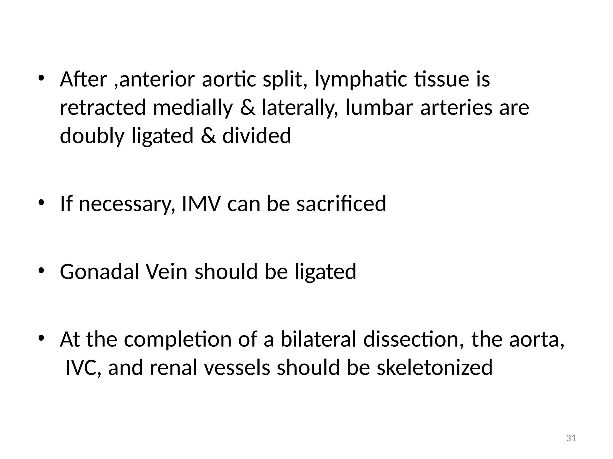 31
• After ,anterior aortic split, lymphatic tissue is
retracted medially & laterally, lumbar arteries are
doubly ligated & divided
• If necessary, IMV can be sacrificed
• Gonadal Vein should be ligated
• At the completion of a bilateral dissection, the aorta,
IVC, and renal vessels should be skeletonized
 
