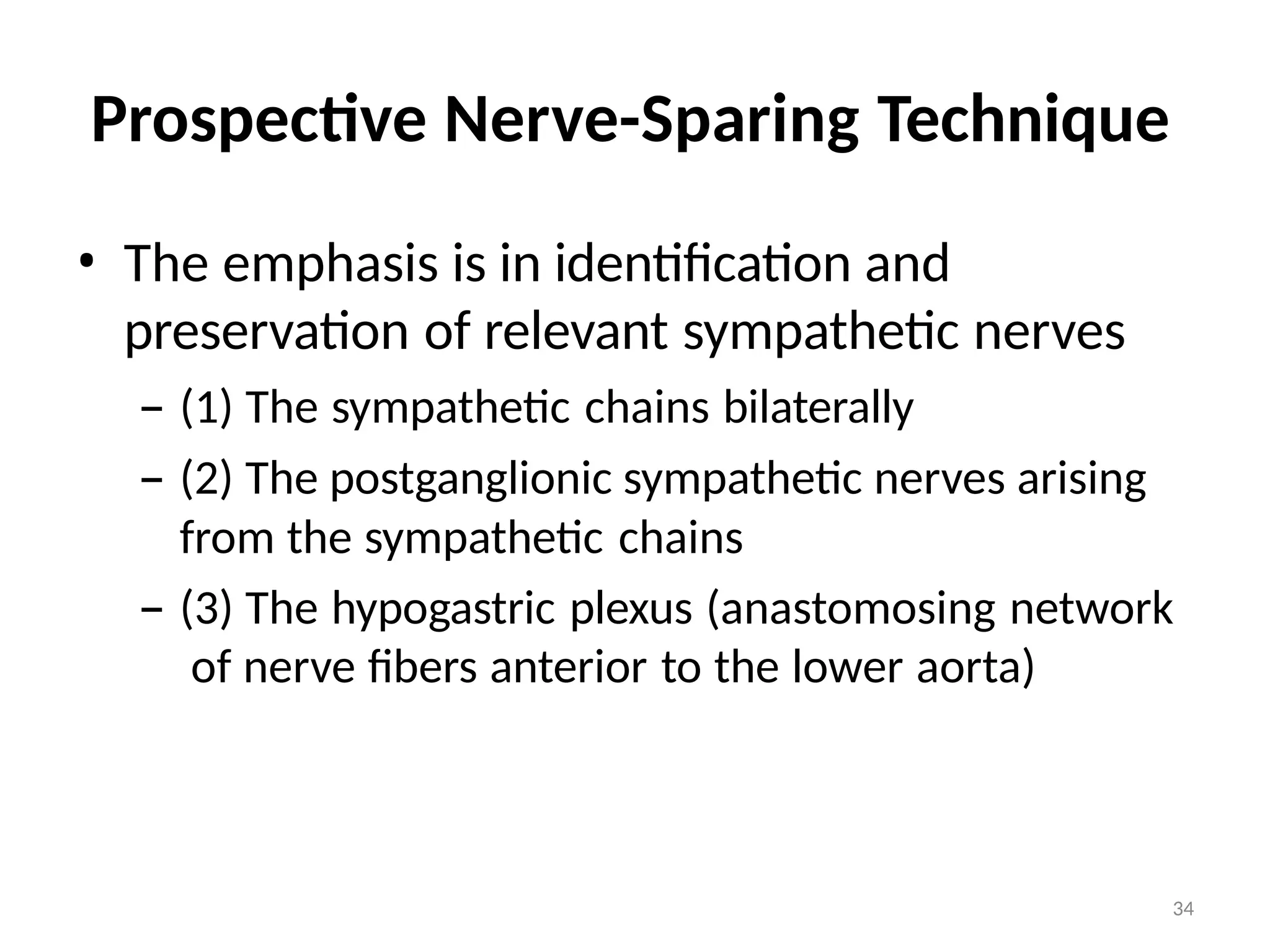 34
Prospective Nerve-Sparing Technique
• The emphasis is in identification and
preservation of relevant sympathetic nerves
– (1) The sympathetic chains bilaterally
– (2) The postganglionic sympathetic nerves arising
from the sympathetic chains
– (3) The hypogastric plexus (anastomosing network
of nerve fibers anterior to the lower aorta)
 