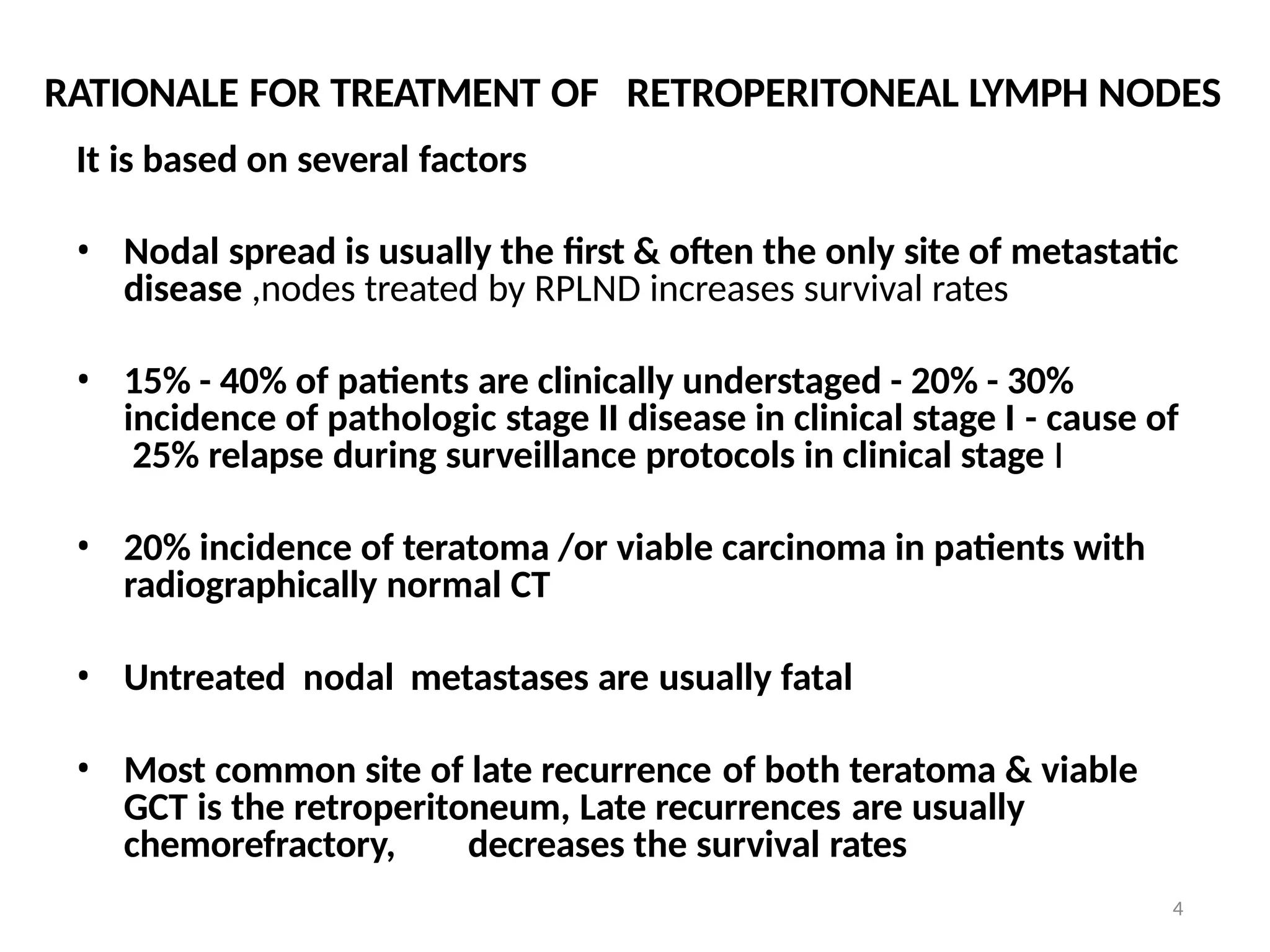 4
RATIONALE FOR TREATMENT OF RETROPERITONEAL LYMPH NODES
It is based on several factors
• Nodal spread is usually the first & often the only site of metastatic
disease ,nodes treated by RPLND increases survival rates
• 15% - 40% of patients are clinically understaged - 20% - 30%
incidence of pathologic stage II disease in clinical stage I - cause of
25% relapse during surveillance protocols in clinical stage I
• 20% incidence of teratoma /or viable carcinoma in patients with
radiographically normal CT
• Untreated nodal metastases are usually fatal
• Most common site of late recurrence of both teratoma & viable
GCT is the retroperitoneum, Late recurrences are usually
chemorefractory, decreases the survival rates
 