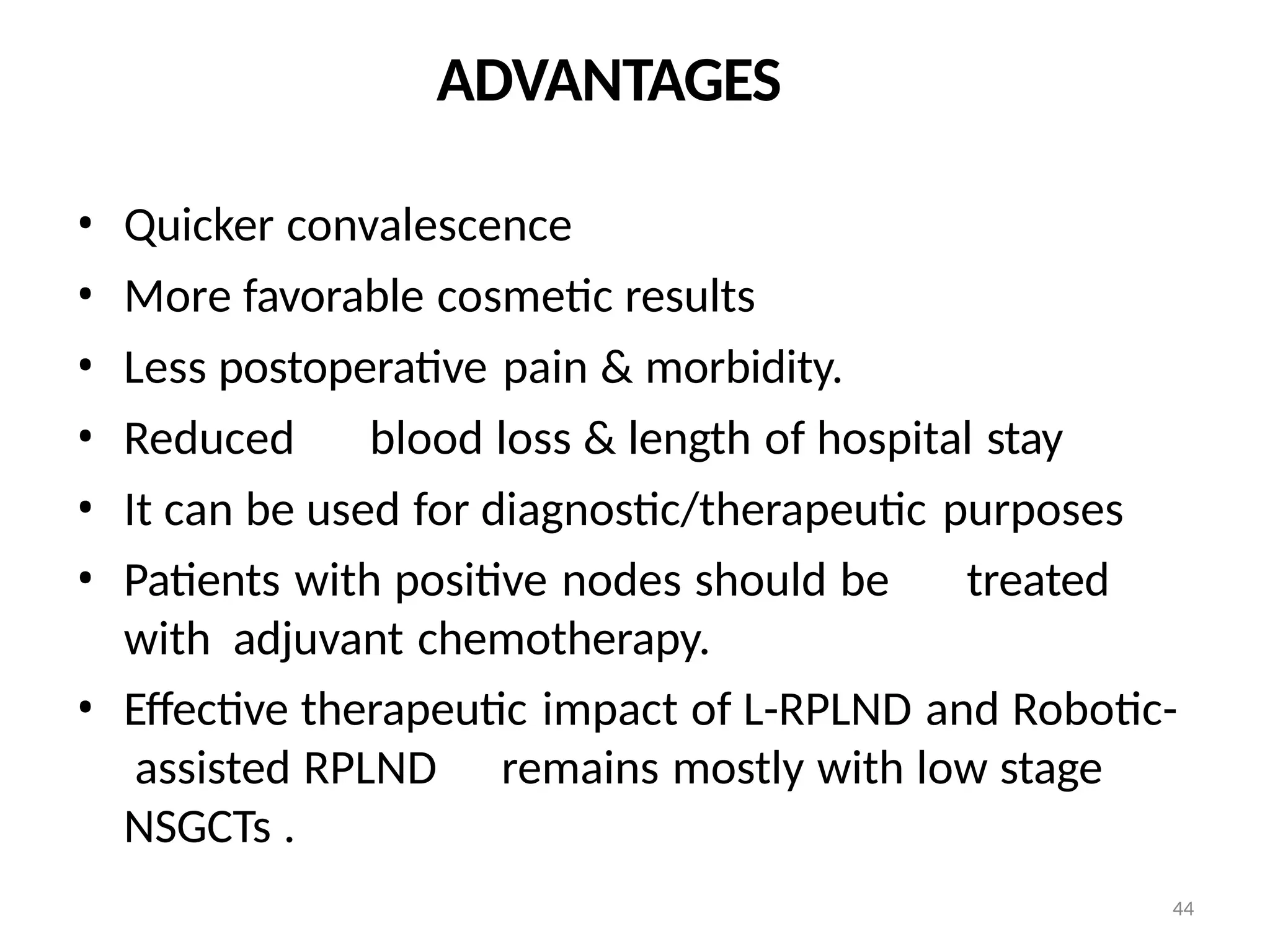 44
ADVANTAGES
• Quicker convalescence
• More favorable cosmetic results
• Less postoperative pain & morbidity.
• Reduced blood loss & length of hospital stay
• It can be used for diagnostic/therapeutic purposes
• Patients with positive nodes should be treated
with adjuvant chemotherapy.
• Effective therapeutic impact of L-RPLND and Robotic-
assisted RPLND remains mostly with low stage
NSGCTs .
 