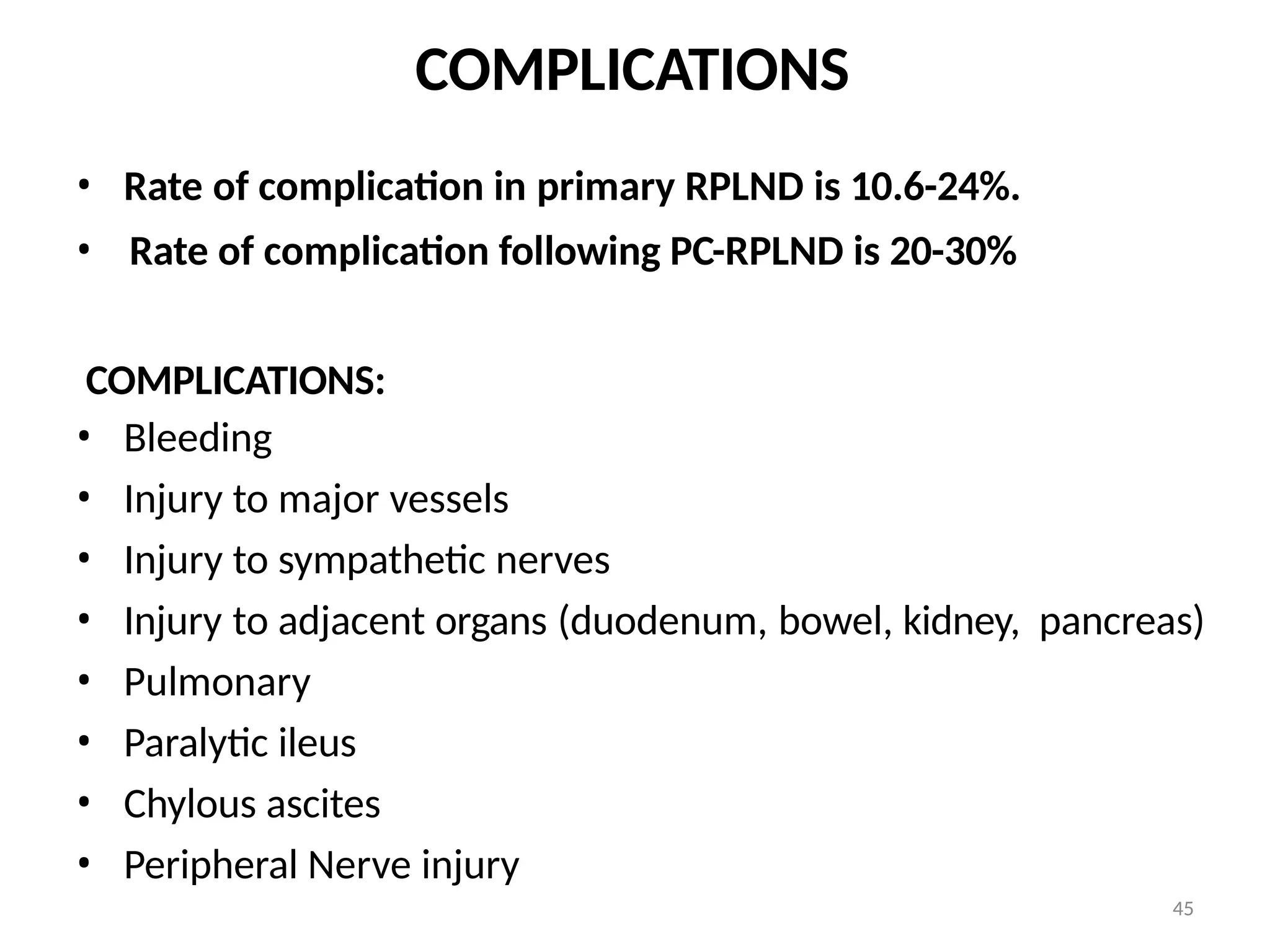 45
COMPLICATIONS
• Rate of complication in primary RPLND is 10.6-24%.
• Rate of complication following PC-RPLND is 20-30%
COMPLICATIONS:
• Bleeding
• Injury to major vessels
• Injury to sympathetic nerves
• Injury to adjacent organs (duodenum, bowel, kidney, pancreas)
• Pulmonary
• Paralytic ileus
• Chylous ascites
• Peripheral Nerve injury
 