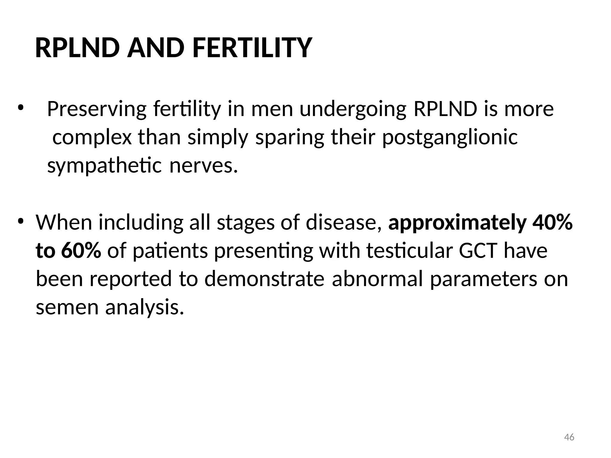 46
RPLND AND FERTILITY
• Preserving fertility in men undergoing RPLND is more
complex than simply sparing their postganglionic
sympathetic nerves.
• When including all stages of disease, approximately 40%
to 60% of patients presenting with testicular GCT have
been reported to demonstrate abnormal parameters on
semen analysis.
 