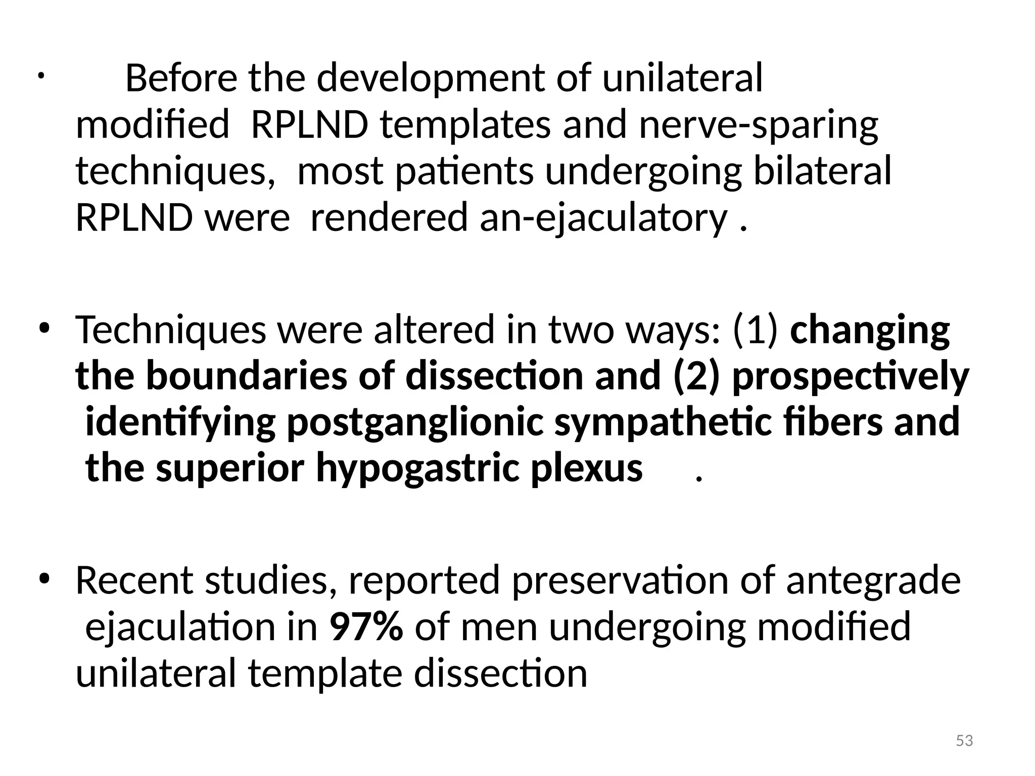 • Before the development of unilateral
modified RPLND templates and nerve-sparing
techniques, most patients undergoing bilateral
RPLND were rendered an-ejaculatory .
• Techniques were altered in two ways: (1) changing
the boundaries of dissection and (2) prospectively
identifying postganglionic sympathetic fibers and
the superior hypogastric plexus .
• Recent studies, reported preservation of antegrade
ejaculation in 97% of men undergoing modified
unilateral template dissection
53
 