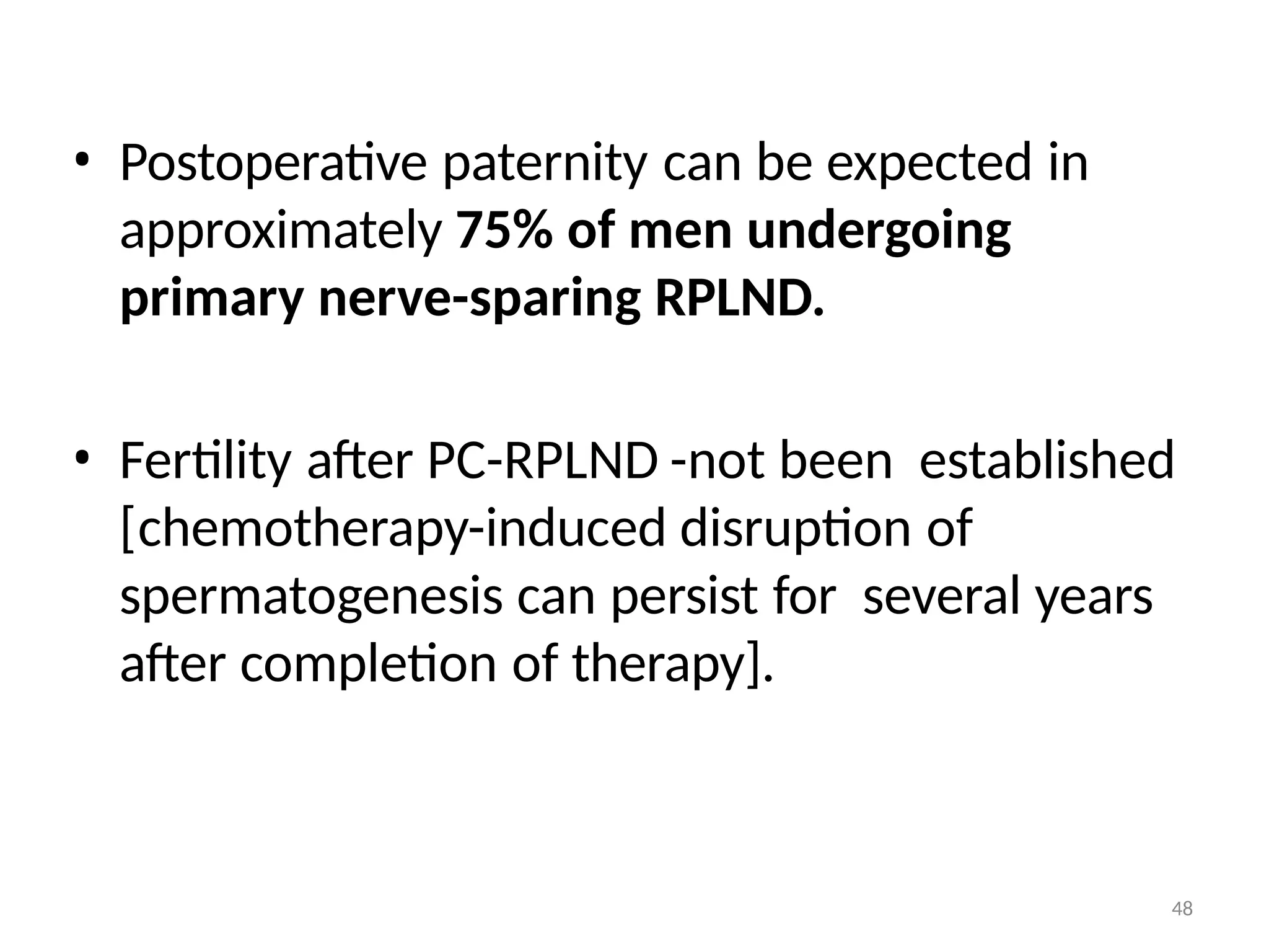 48
• Postoperative paternity can be expected in
approximately 75% of men undergoing
primary nerve-sparing RPLND.
• Fertility after PC-RPLND -not been established
[chemotherapy-induced disruption of
spermatogenesis can persist for several years
after completion of therapy].
 
