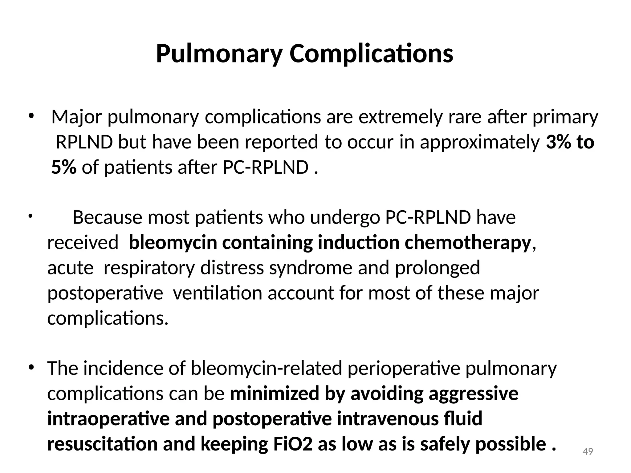 49
Pulmonary Complications
• Major pulmonary complications are extremely rare after primary
RPLND but have been reported to occur in approximately 3% to
5% of patients after PC-RPLND .
• Because most patients who undergo PC-RPLND have
received bleomycin containing induction chemotherapy,
acute respiratory distress syndrome and prolonged
postoperative ventilation account for most of these major
complications.
• The incidence of bleomycin-related perioperative pulmonary
complications can be minimized by avoiding aggressive
intraoperative and postoperative intravenous fluid
resuscitation and keeping FiO2 as low as is safely possible .
 