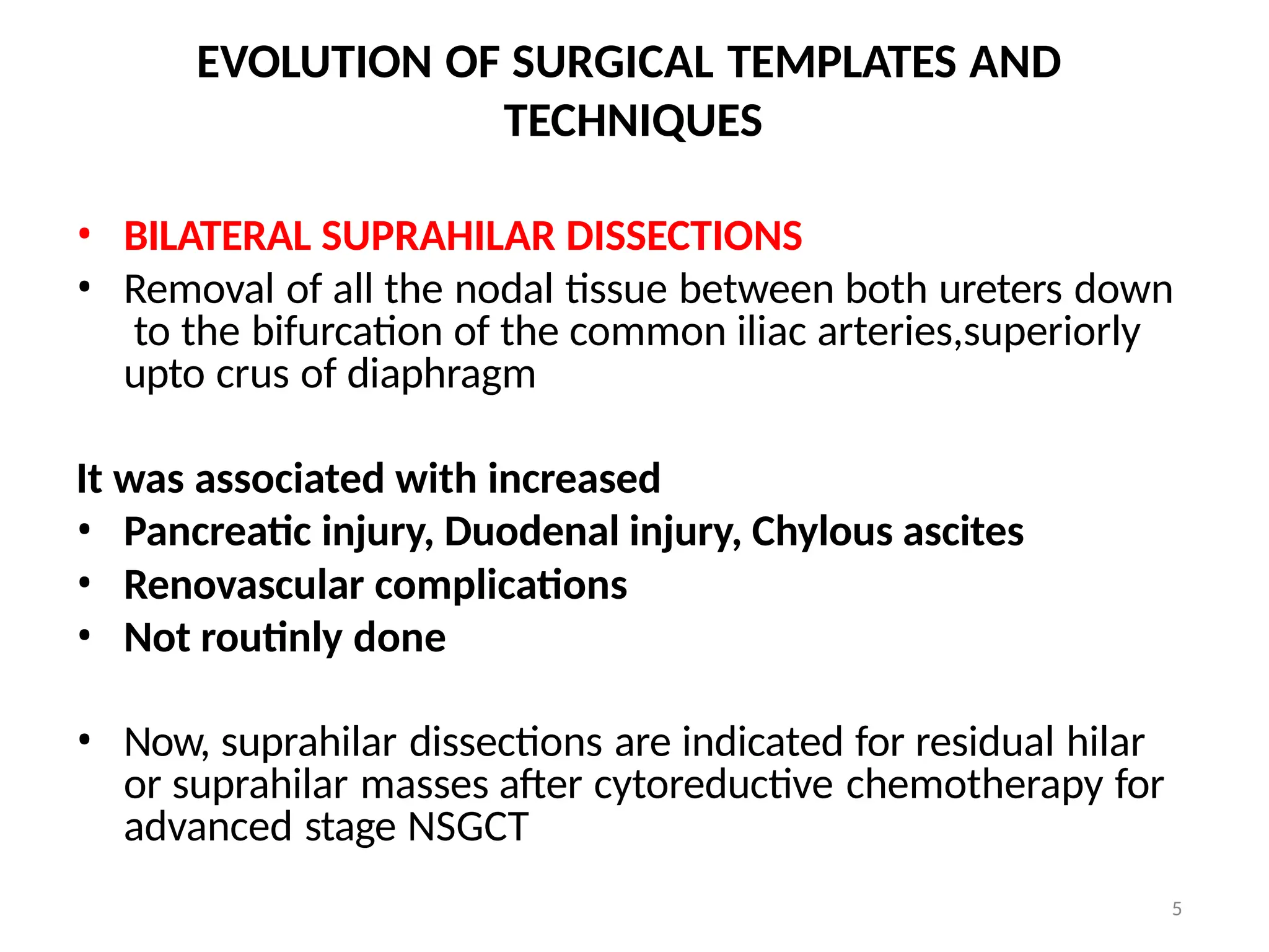 5
EVOLUTION OF SURGICAL TEMPLATES AND
TECHNIQUES
• BILATERAL SUPRAHILAR DISSECTIONS
• Removal of all the nodal tissue between both ureters down
to the bifurcation of the common iliac arteries,superiorly
upto crus of diaphragm
It was associated with increased
• Pancreatic injury, Duodenal injury, Chylous ascites
• Renovascular complications
• Not routinly done
• Now, suprahilar dissections are indicated for residual hilar
or suprahilar masses after cytoreductive chemotherapy for
advanced stage NSGCT
 