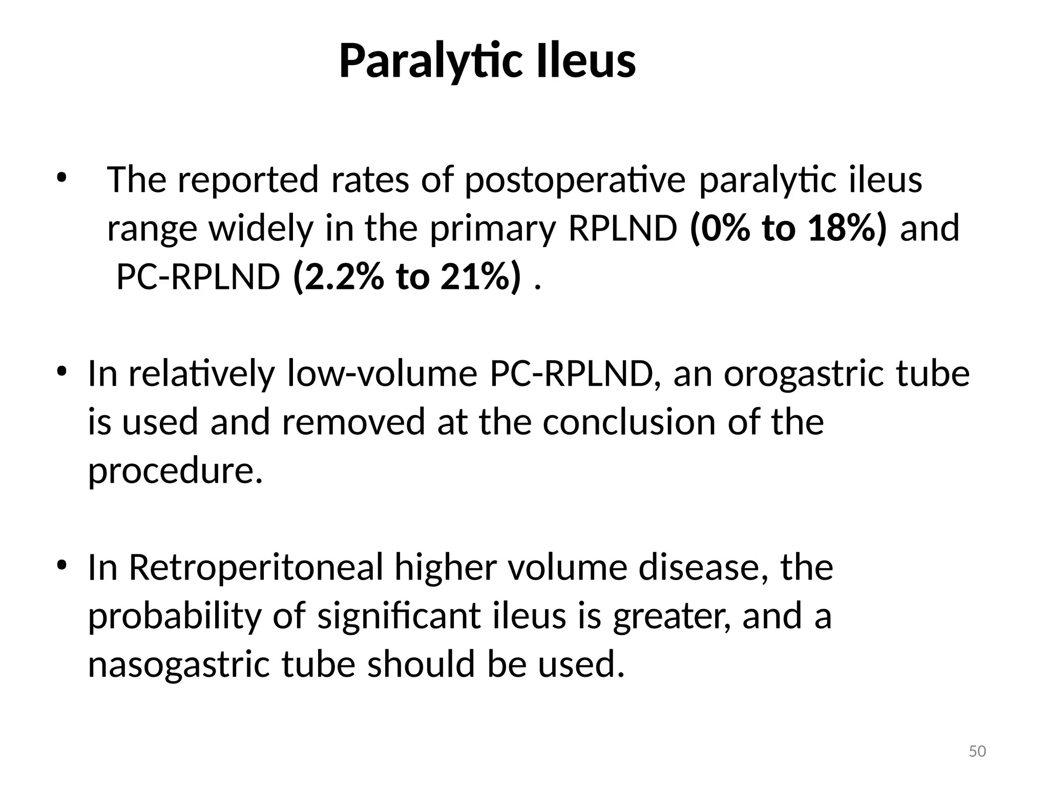 50
Paralytic Ileus
• The reported rates of postoperative paralytic ileus
range widely in the primary RPLND (0% to 18%) and
PC-RPLND (2.2% to 21%) .
• In relatively low-volume PC-RPLND, an orogastric tube
is used and removed at the conclusion of the
procedure.
• In Retroperitoneal higher volume disease, the
probability of significant ileus is greater, and a
nasogastric tube should be used.
 