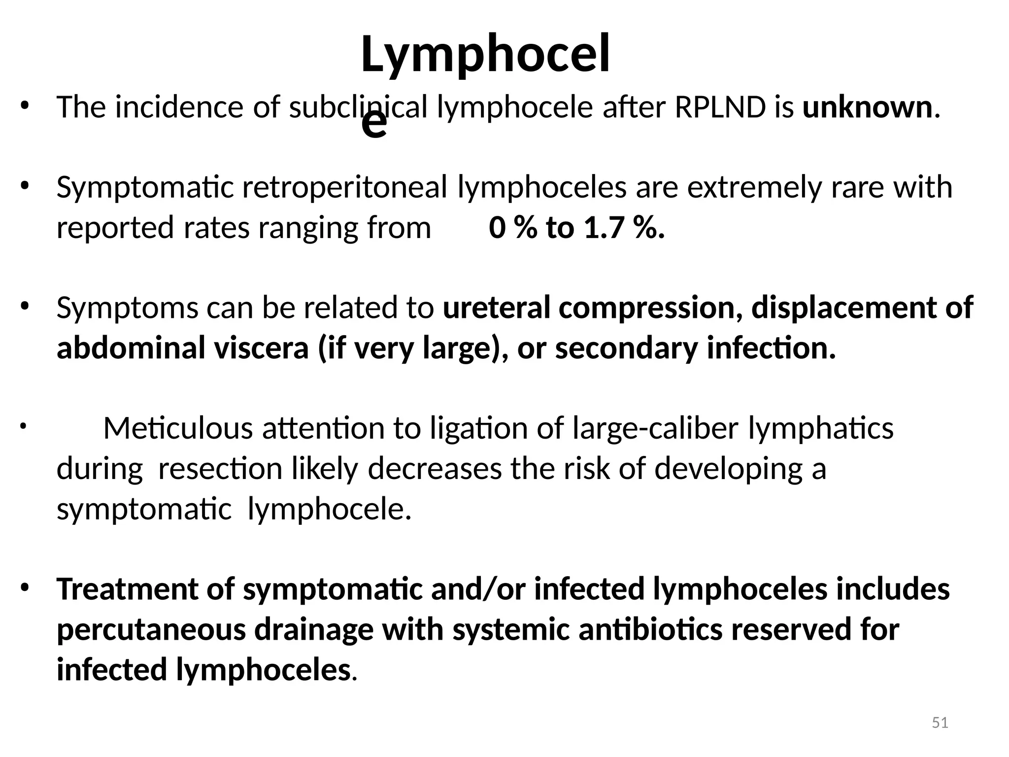 51
Lymphocel
e
• The incidence of subclinical lymphocele after RPLND is unknown.
• Symptomatic retroperitoneal lymphoceles are extremely rare with
reported rates ranging from 0 % to 1.7 %.
• Symptoms can be related to ureteral compression, displacement of
abdominal viscera (if very large), or secondary infection.
• Meticulous attention to ligation of large-caliber lymphatics
during resection likely decreases the risk of developing a
symptomatic lymphocele.
• Treatment of symptomatic and/or infected lymphoceles includes
percutaneous drainage with systemic antibiotics reserved for
infected lymphoceles.
 