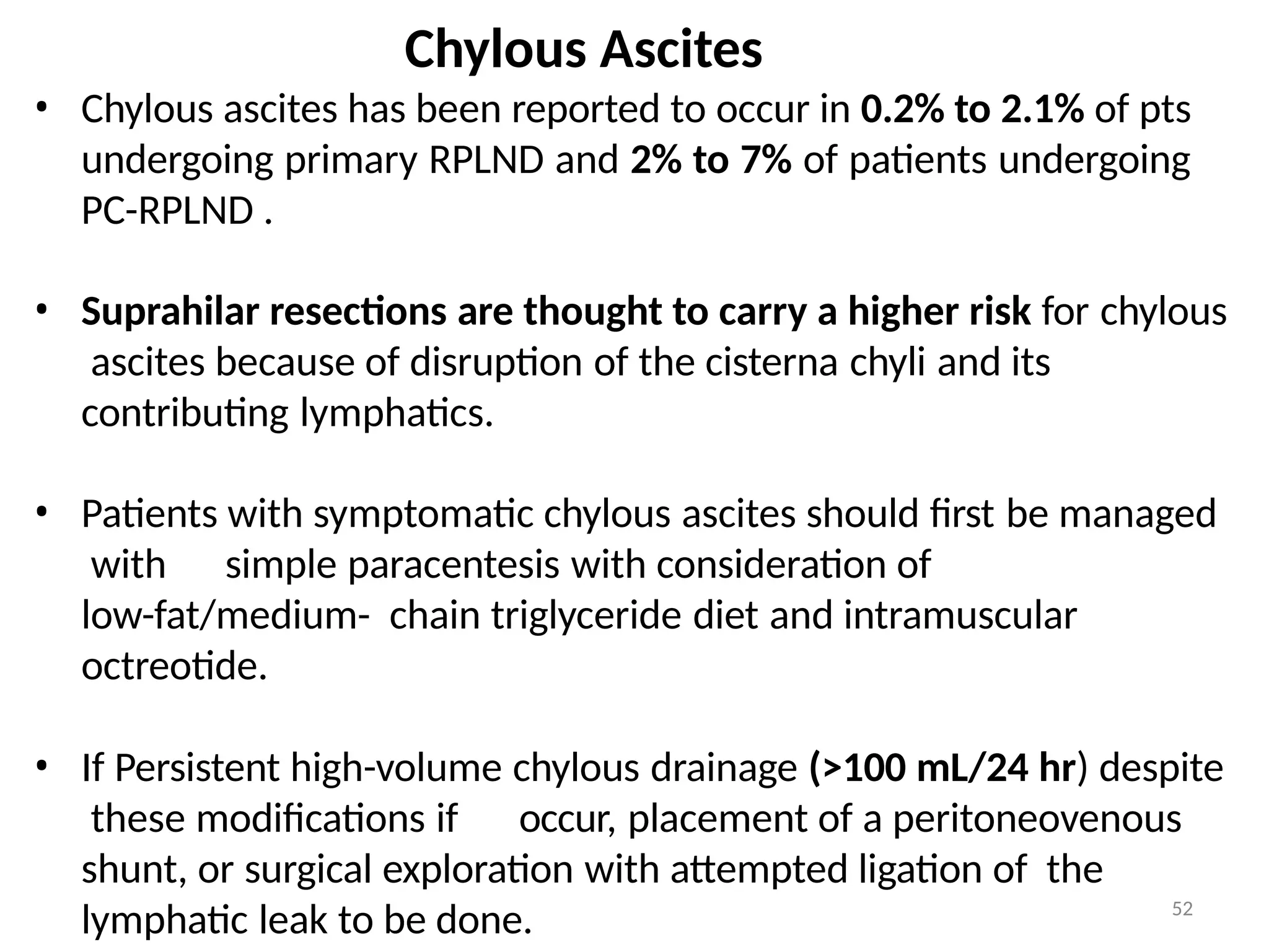 52
Chylous Ascites
• Chylous ascites has been reported to occur in 0.2% to 2.1% of pts
undergoing primary RPLND and 2% to 7% of patients undergoing
PC-RPLND .
• Suprahilar resections are thought to carry a higher risk for chylous
ascites because of disruption of the cisterna chyli and its
contributing lymphatics.
• Patients with symptomatic chylous ascites should first be managed
with simple paracentesis with consideration of
low-fat/medium- chain triglyceride diet and intramuscular
octreotide.
• If Persistent high-volume chylous drainage (>100 mL/24 hr) despite
these modifications if occur, placement of a peritoneovenous
shunt, or surgical exploration with attempted ligation of the
lymphatic leak to be done.
 