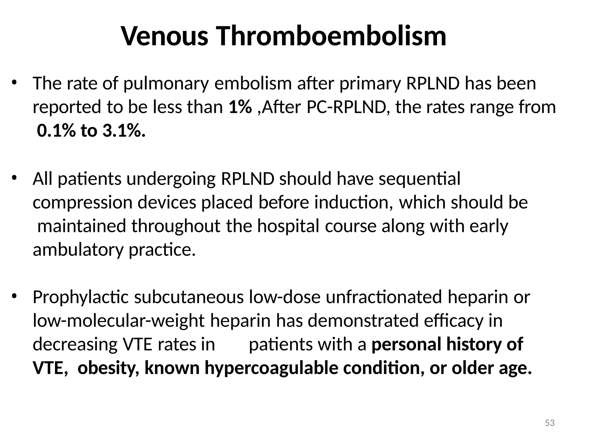 53
Venous Thromboembolism
• The rate of pulmonary embolism after primary RPLND has been
reported to be less than 1% ,After PC-RPLND, the rates range from
0.1% to 3.1%.
• All patients undergoing RPLND should have sequential
compression devices placed before induction, which should be
maintained throughout the hospital course along with early
ambulatory practice.
• Prophylactic subcutaneous low-dose unfractionated heparin or
low-molecular-weight heparin has demonstrated efficacy in
decreasing VTE rates in patients with a personal history of
VTE, obesity, known hypercoagulable condition, or older age.
 