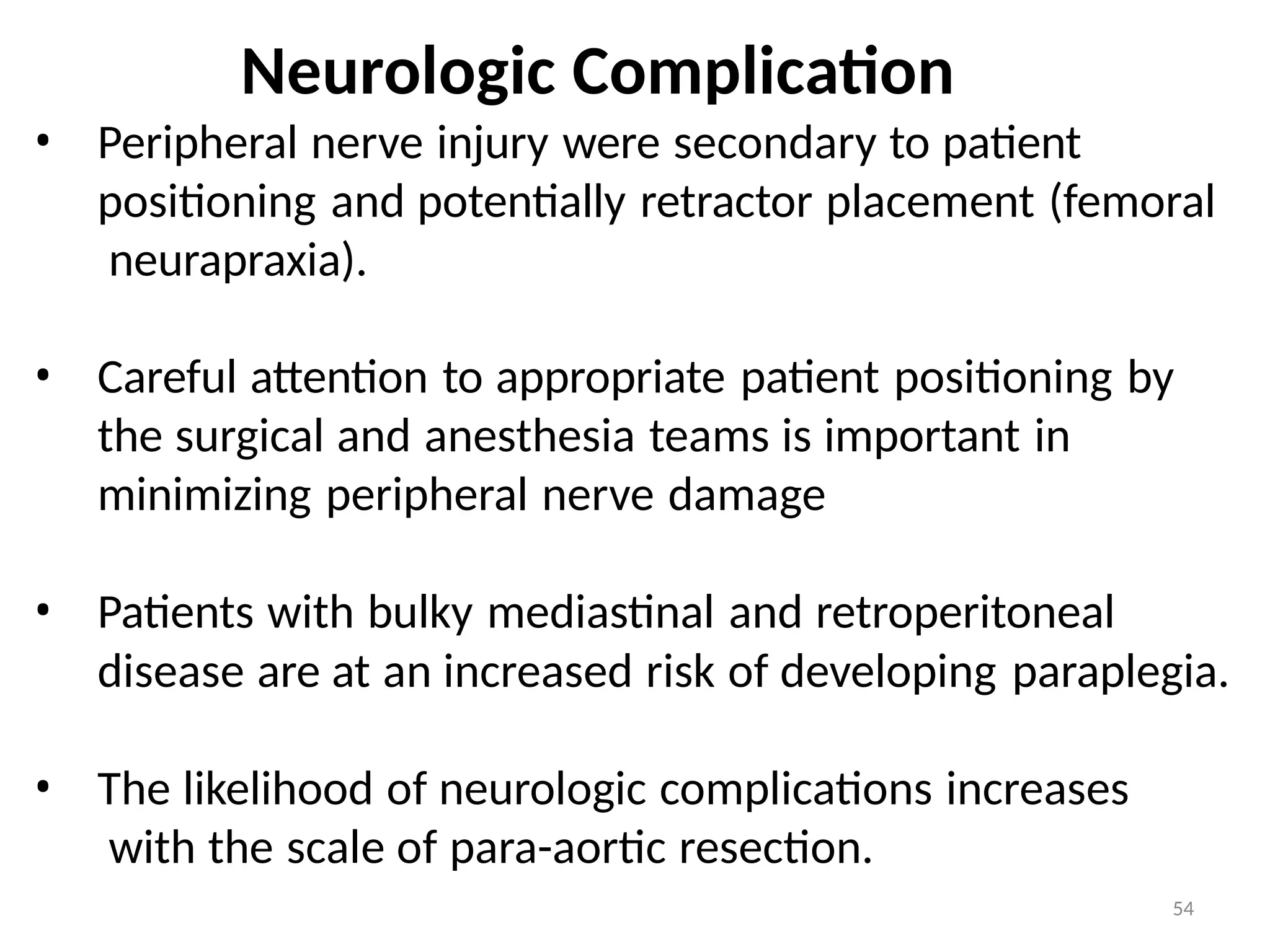 54
Neurologic Complication
• Peripheral nerve injury were secondary to patient
positioning and potentially retractor placement (femoral
neurapraxia).
• Careful attention to appropriate patient positioning by
the surgical and anesthesia teams is important in
minimizing peripheral nerve damage
• Patients with bulky mediastinal and retroperitoneal
disease are at an increased risk of developing paraplegia.
• The likelihood of neurologic complications increases
with the scale of para-aortic resection.
 