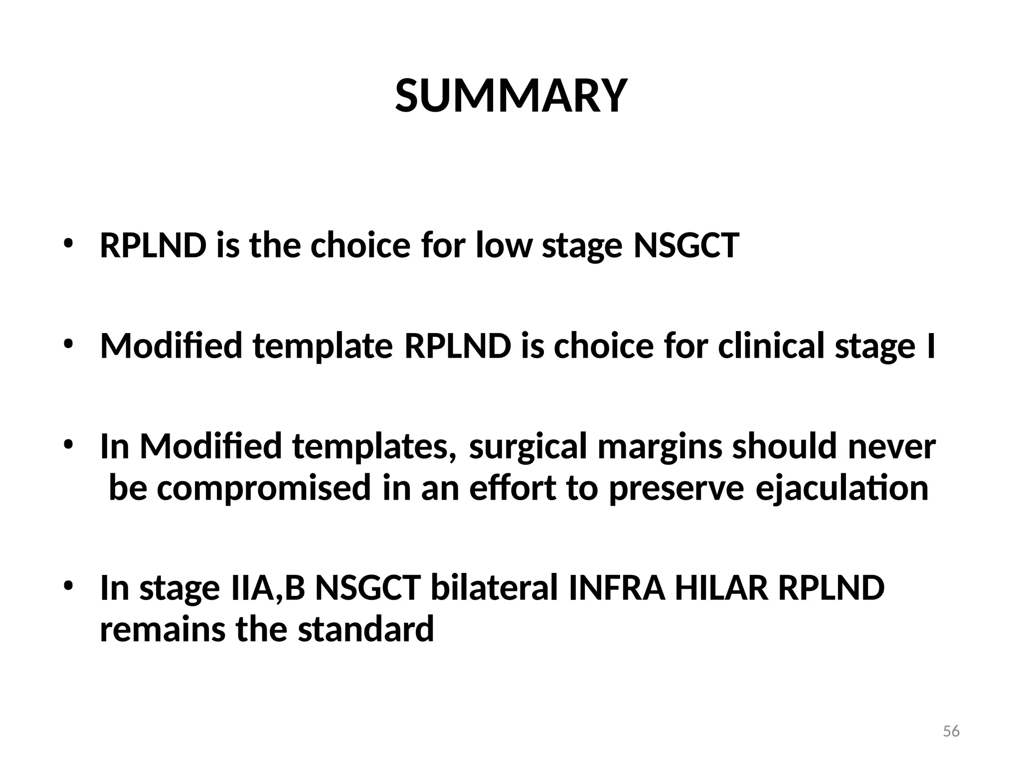56
SUMMARY
• RPLND is the choice for low stage NSGCT
• Modified template RPLND is choice for clinical stage I
• In Modified templates, surgical margins should never
be compromised in an effort to preserve ejaculation
• In stage IIA,B NSGCT bilateral INFRA HILAR RPLND
remains the standard
 