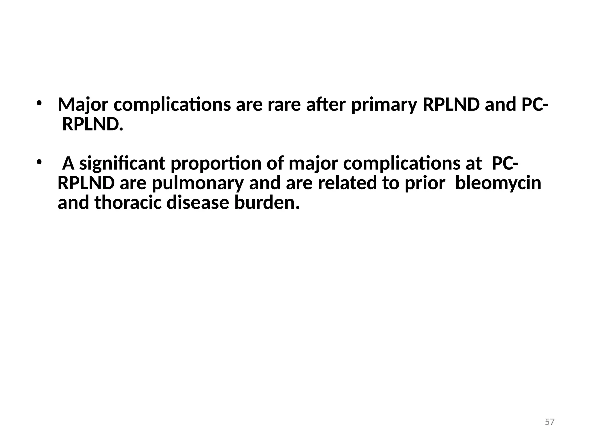 57
• Major complications are rare after primary RPLND and PC-
RPLND.
• A significant proportion of major complications at PC-
RPLND are pulmonary and are related to prior bleomycin
and thoracic disease burden.
 