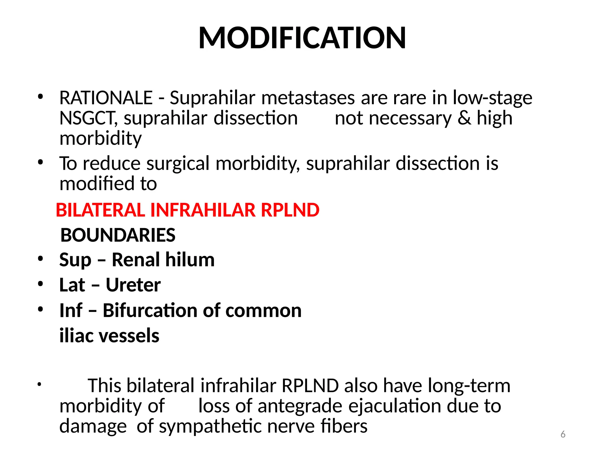 6
MODIFICATION
• RATIONALE - Suprahilar metastases are rare in low-stage
NSGCT, suprahilar dissection not necessary & high
morbidity
• To reduce surgical morbidity, suprahilar dissection is
modified to
BILATERAL INFRAHILAR RPLND
BOUNDARIES
• Sup – Renal hilum
• Lat – Ureter
• Inf – Bifurcation of common
iliac vessels
• This bilateral infrahilar RPLND also have long-term
morbidity of loss of antegrade ejaculation due to
damage of sympathetic nerve fibers
 