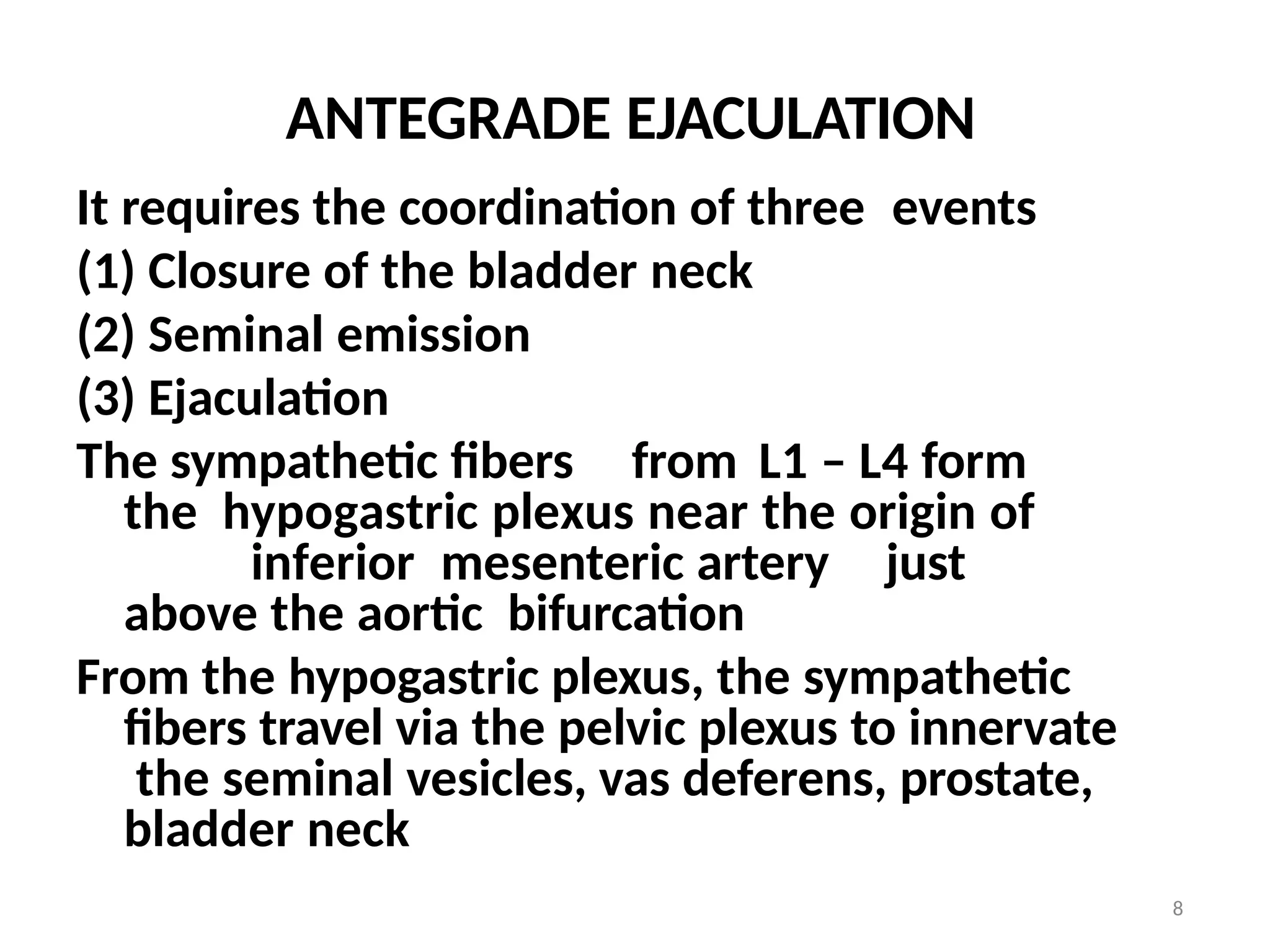 8
ANTEGRADE EJACULATION
It requires the coordination of three events
(1) Closure of the bladder neck
(2) Seminal emission
(3) Ejaculation
The sympathetic fibers from L1 – L4 form
the hypogastric plexus near the origin of
inferior mesenteric artery just
above the aortic bifurcation
From the hypogastric plexus, the sympathetic
fibers travel via the pelvic plexus to innervate
the seminal vesicles, vas deferens, prostate,
bladder neck
 