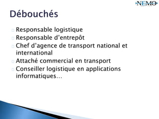 Responsable logistique
Responsable d’entrepôt
Chef d’agence de transport national et
international
Attaché commercial en transport
Conseiller logistique en applications
informatiques…
 
