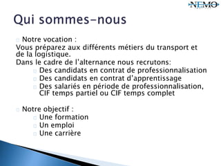 Notre vocation :
Vous préparez aux différents métiers du transport et
de la logistique.
Dans le cadre de l’alternance nous recrutons:
Des candidats en contrat de professionnalisation
Des candidats en contrat d’apprentissage
Des salariés en période de professionnalisation,
CIF temps partiel ou CIF temps complet
Notre objectif :
Une formation
Un emploi
Une carrière
 
