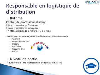 Rythme
Contrat de professionnalisation
1 jour semaine en formation
4 jours semaine en entreprise
+ * Stage obligatoire à l’étranger 3 à 6 mois
*Les destinations dans lesquelles nos étudiants ont effectué leur stage :
 Australie
 Émirats Arabes Unis
 Espagne
 Etats-Unis
 Royaume-Unis
 Suisse…
Niveau de sortie
Titulaire d’un Titre Professionnel de Niveau II (Bac +4)
 