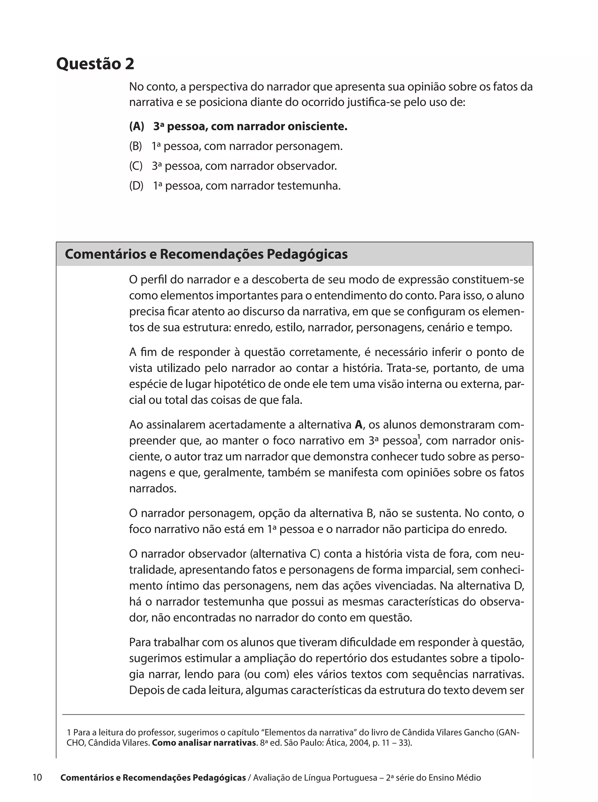 Questão 2
                       No conto, a perspectiva do narrador que apresenta sua opinião sobre os fatos da
                       narrativa e se posiciona diante do ocorrido justifica-se pelo uso de:
                       (A) 3ª pessoa, com narrador onisciente.
                       (B) 1ª pessoa, com narrador personagem.
                       (C) 3ª pessoa, com narrador observador.
                       (D) 1ª pessoa, com narrador testemunha.




       Comentários e Recomendações Pedagógicas
                       O perfil do narrador e a descoberta de seu modo de expressão constituem-se
                       como elementos importantes para o entendimento do conto. Para isso, o aluno
                       precisa ficar atento ao discurso da narrativa, em que se configuram os elemen-
                       tos de sua estrutura: enredo, estilo, narrador, personagens, cenário e tempo.

                       A fim de responder à questão corretamente, é necessário inferir o ponto de
                       vista utilizado pelo narrador ao contar a história. Trata-se, portanto, de uma
                       espécie de lugar hipotético de onde ele tem uma visão interna ou externa, par-
                       cial ou total das coisas de que fala.

                       Ao assinalarem acertadamente a alternativa A, os alunos demonstraram com-
                       preender que, ao manter o foco narrativo em 3ª pessoa¹, com narrador onis-
                       ciente, o autor traz um narrador que demonstra conhecer tudo sobre as perso-
                       nagens e que, geralmente, também se manifesta com opiniões sobre os fatos
                       narrados.

                       O narrador personagem, opção da alternativa B, não se sustenta. No conto, o
                       foco narrativo não está em 1ª pessoa e o narrador não participa do enredo.

                       O narrador observador (alternativa C) conta a história vista de fora, com neu-
                       tralidade, apresentando fatos e personagens de forma imparcial, sem conheci-
                       mento íntimo das personagens, nem das ações vivenciadas. Na alternativa D,
                       há o narrador testemunha que possui as mesmas características do observa-
                       dor, não encontradas no narrador do conto em questão.

                       Para trabalhar com os alunos que tiveram dificuldade em responder à questão,
                       sugerimos estimular a ampliação do repertório dos estudantes sobre a tipolo-
                       gia narrar, lendo para (ou com) eles vários textos com sequências narrativas.
                       Depois de cada leitura, algumas características da estrutura do texto devem ser


       1 Para a leitura do professor, sugerimos o capítulo “Elementos da narrativa” do livro de Cândida Vilares Gancho (GAN-
       CHO, Cândida Vilares. Como analisar narrativas. 8ª ed. São Paulo: Ática, 2004, p. 11 – 33).


10    Comentários e Recomendações Pedagógicas / Avaliação de Língua Portuguesa – 2a série do Ensino Médio
 