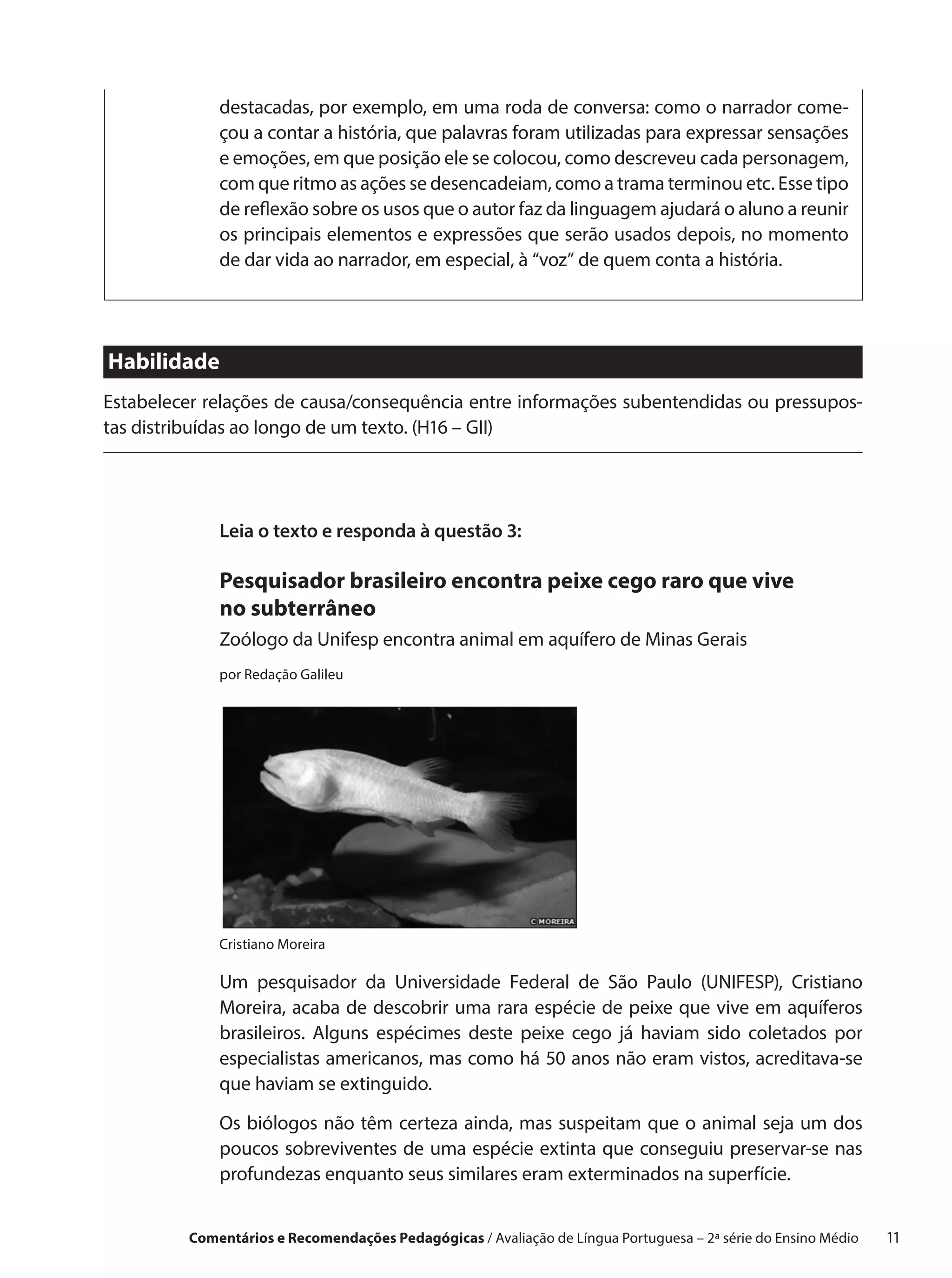 destacadas, por exemplo, em uma roda de conversa: como o narrador come-
             çou a contar a história, que palavras foram utilizadas para expressar sensações
             e emoções, em que posição ele se colocou, como descreveu cada personagem,
             com que ritmo as ações se desencadeiam, como a trama terminou etc. Esse tipo
             de reflexão sobre os usos que o autor faz da linguagem ajudará o aluno a reunir
             os principais elementos e expressões que serão usados depois, no momento
             de dar vida ao narrador, em especial, à “voz” de quem conta a história.




Habilidade
Estabelecer relações de causa/consequência entre informações subentendidas ou pressupos-
tas distribuídas ao longo de um texto. (H16 – GII)




             Leia o texto e responda à questão 3:

             Pesquisador brasileiro encontra peixe cego raro que vive
             no subterrâneo
             Zoólogo da Unifesp encontra animal em aquífero de Minas Gerais
             por Redação Galileu




             Cristiano Moreira

             Um pesquisador da Universidade Federal de São Paulo (UNIFESP), Cristiano
             Moreira, acaba de descobrir uma rara espécie de peixe que vive em aquíferos
             brasileiros. Alguns espécimes deste peixe cego já haviam sido coletados por
             especialistas americanos, mas como há 50 anos não eram vistos, acreditava-se
             que haviam se extinguido.

             Os biólogos não têm certeza ainda, mas suspeitam que o animal seja um dos
             poucos sobreviventes de uma espécie extinta que conseguiu preservar-se nas
             profundezas enquanto seus similares eram exterminados na superfície.


         Comentários e Recomendações Pedagógicas / Avaliação de Língua Portuguesa – 2a série do Ensino Médio   11
 