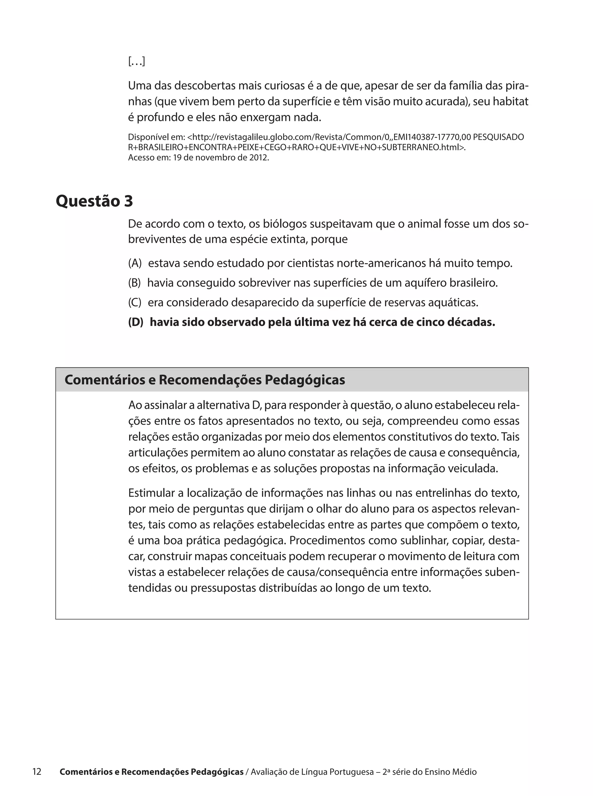 […]

                      Uma das descobertas mais curiosas é a de que, apesar de ser da família das pira-
                      nhas (que vivem bem perto da superfície e têm visão muito acurada), seu habitat
                      é profundo e eles não enxergam nada.
                      Disponível em: http://revistagalileu.globo.com/Revista/Common/0,,EMI140387-17770,00 PESQUISADO
                      R+BRASILEIRO+ENCONTRA+PEIXE+CEGO+RARO+QUE+VIVE+NO+SUBTERRANEO.html.
                      Acesso em: 19 de novembro de 2012.




      Questão 3
                      De acordo com o texto, os biólogos suspeitavam que o animal fosse um dos so-
                      breviventes de uma espécie extinta, porque
                      (A) 
                          estava sendo estudado por cientistas norte-americanos há muito tempo.
                      (B) 
                          havia conseguido sobreviver nas superfícies de um aquífero brasileiro.
                      (C)  considerado desaparecido da superfície de reservas aquáticas.
                          era
                      (D) 
                          havia sido observado pela última vez há cerca de cinco décadas.



       Comentários e Recomendações Pedagógicas
                      Ao assinalar a alternativa D, para responder à questão, o aluno estabeleceu rela-
                      ções entre os fatos apresentados no texto, ou seja, compreendeu como essas
                      relações estão organizadas por meio dos elementos constitutivos do texto. Tais
                      articulações permitem ao aluno constatar as relações de causa e consequência,
                      os efeitos, os problemas e as soluções propostas na informação veiculada.

                      Estimular a localização de informações nas linhas ou nas entrelinhas do texto,
                      por meio de perguntas que dirijam o olhar do aluno para os aspectos relevan-
                      tes, tais como as relações estabelecidas entre as partes que compõem o texto,
                      é uma boa prática pedagógica. Procedimentos como sublinhar, copiar, desta-
                      car, construir mapas conceituais podem recuperar o movimento de leitura com
                      vistas a estabelecer relações de causa/consequência entre informações suben-
                      tendidas ou pressupostas distribuídas ao longo de um texto.




12    Comentários e Recomendações Pedagógicas / Avaliação de Língua Portuguesa – 2a série do Ensino Médio
 